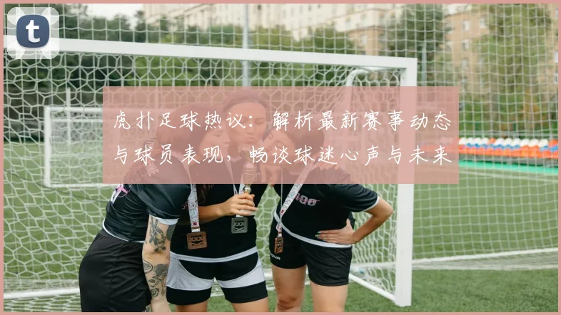 虎扑足球热议：解析最新赛事动态与球员表现，畅谈球迷心声与未来展望