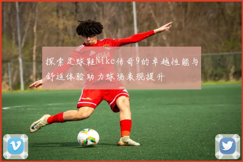 探索足球鞋Nike传奇9的卓越性能与舒适体验助力球场表现提升