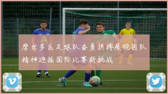 摩尔多瓦足球队奋勇拼搏展现团队精神迎接国际比赛新挑战