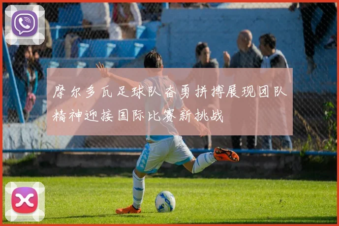 摩尔多瓦足球队奋勇拼搏展现团队精神迎接国际比赛新挑战