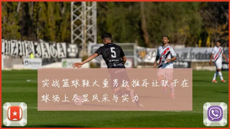 实战篮球鞋大童男款推荐让孩子在球场上尽显风采与实力