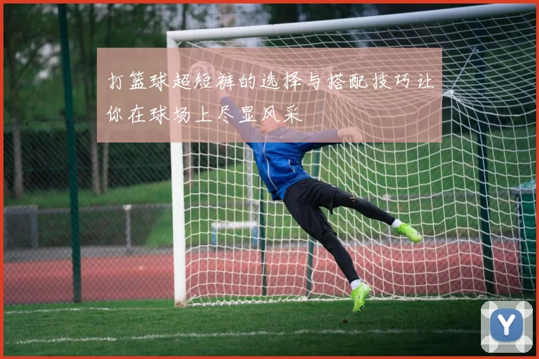 打篮球超短裤的选择与搭配技巧让你在球场上尽显风采