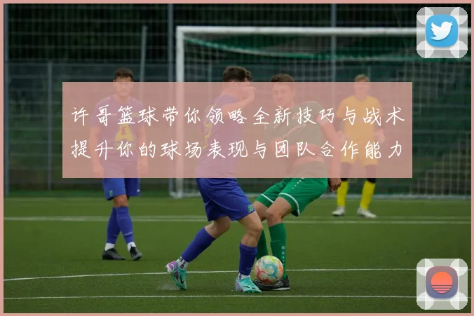 许哥篮球带你领略全新技巧与战术提升你的球场表现与团队合作能力